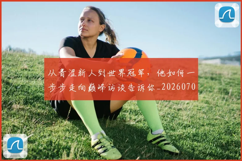从青涩新人到世界冠军,他如何一步步走向巅峰访谈告诉你_20260704165028