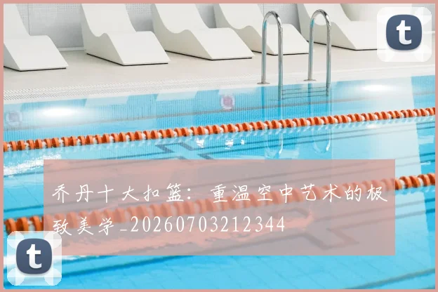乔丹十大扣篮：重温空中艺术的极致美学_20260703212344