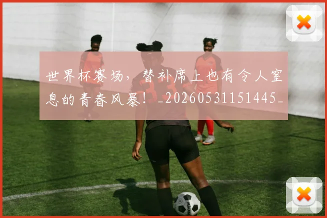世界杯赛场,替补席上也有令人窒息的青春风暴!_20260531151445_20260703203854