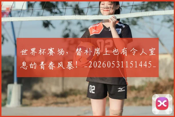 世界杯赛场，替补席上也有令人窒息的青春风暴！_20260531151445_20260703203854