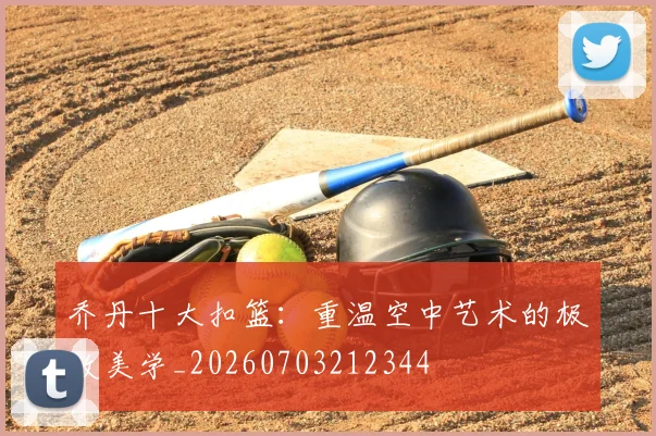 乔丹十大扣篮:重温空中艺术的极致美学_20260703212344