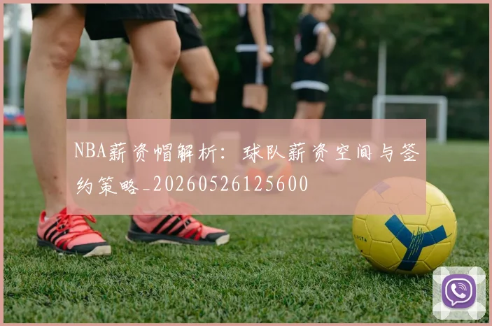 NBA薪资帽解析：球队薪资空间与签约策略_20260526125600