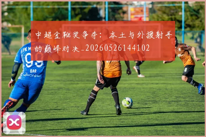中超金靴奖争夺：本土与外援射手的巅峰对决_20260526144102